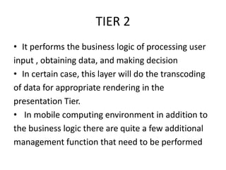 TIER 2
• It performs the business logic of processing user
input , obtaining data, and making decision
• In certain case, this layer will do the transcoding
of data for appropriate rendering in the
presentation Tier.
• In mobile computing environment in addition to
the business logic there are quite a few additional
management function that need to be performed
 