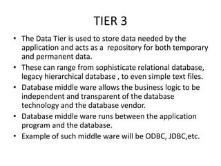 TIER 3
• The Data Tier is used to store data needed by the
application and acts as a repository for both temporary
and permanent data.
• These can range from sophisticate relational database,
legacy hierarchical database , to even simple text files.
• Database middle ware allows the business logic to be
independent and transparent of the database
technology and the database vendor.
• Database middle ware runs between the application
program and the database.
• Example of such middle ware will be ODBC, JDBC,etc.
 