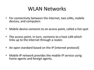 WLAN Networks
• For connectivity between the Internet, two LANs, mobile
devices, and computers
• Mobile device connects to an access point, called a hot spot
• The access point, in turn, connects to a host LAN which
links up to the Internet through a router.
• An open standard based on the IP (internet protocol)
• Mobile IP network provides the mobile IP service using
home agents and foreign agents.
 