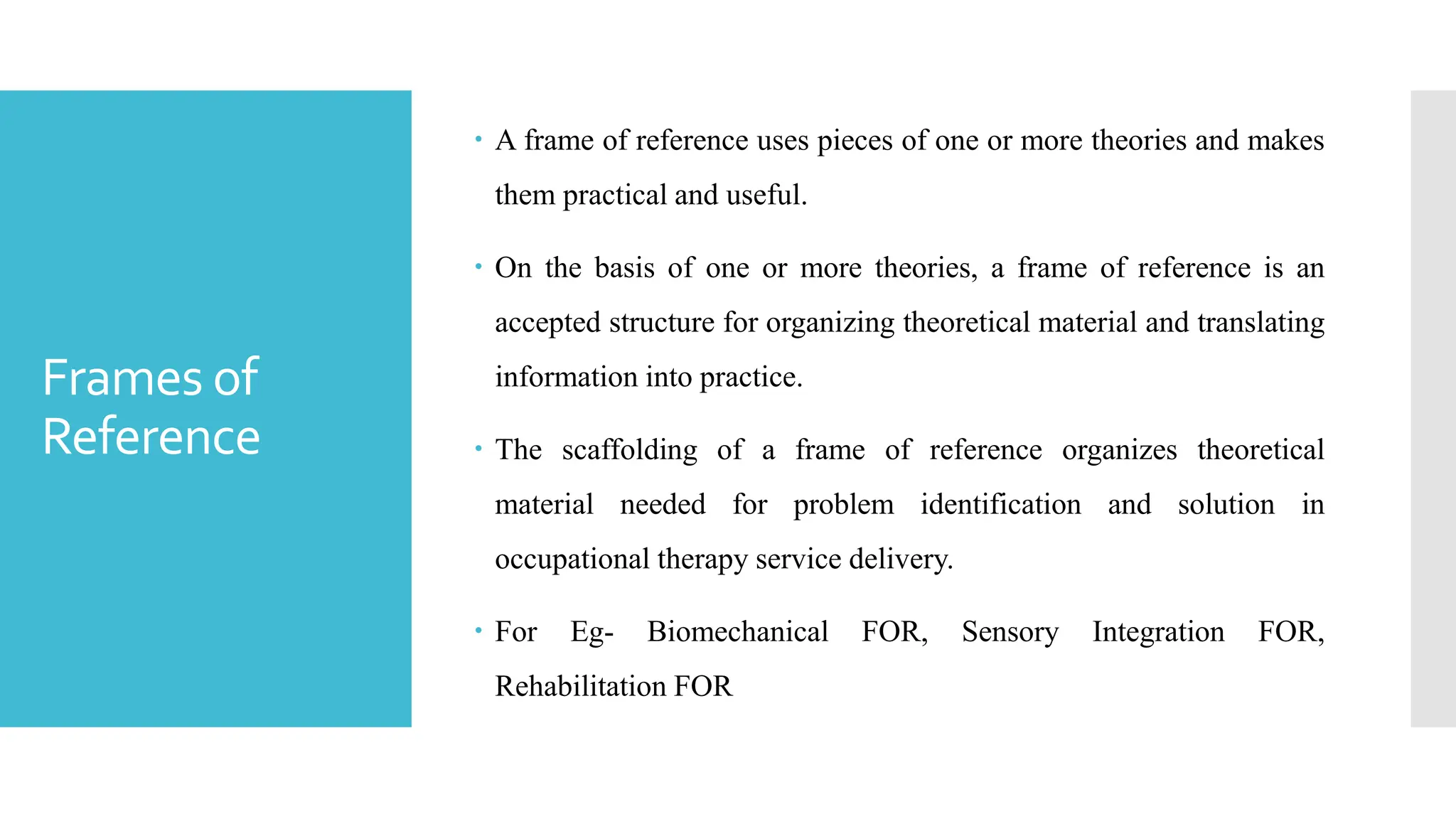 Frames of
Reference
 A frame of reference uses pieces of one or more theories and makes
them practical and useful.
 On the basis of one or more theories, a frame of reference is an
accepted structure for organizing theoretical material and translating
information into practice.
 The scaffolding of a frame of reference organizes theoretical
material needed for problem identification and solution in
occupational therapy service delivery.
 For Eg- Biomechanical FOR, Sensory Integration FOR,
Rehabilitation FOR
 