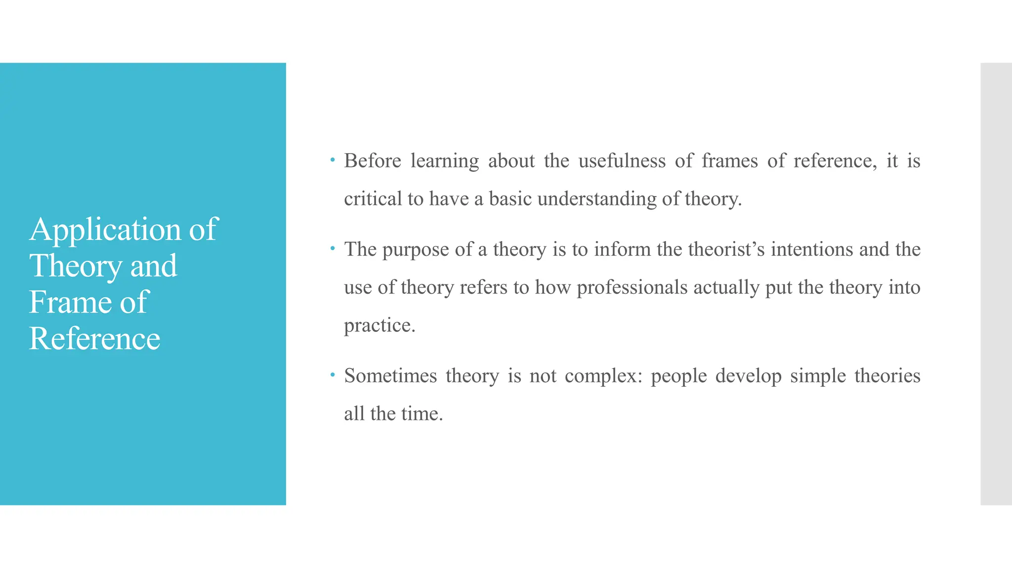 Application of
Theory and
Frame of
Reference
 Before learning about the usefulness of frames of reference, it is
critical to have a basic understanding of theory.
 The purpose of a theory is to inform the theorist’s intentions and the
use of theory refers to how professionals actually put the theory into
practice.
 Sometimes theory is not complex: people develop simple theories
all the time.
 