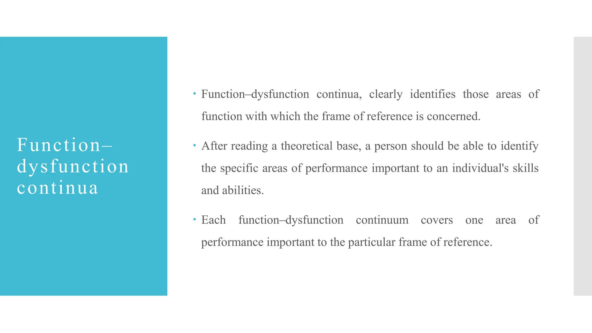 Function–
dysfunction
continua
 Function–dysfunction continua, clearly identifies those areas of
function with which the frame of reference is concerned.
 After reading a theoretical base, a person should be able to identify
the specific areas of performance important to an individual's skills
and abilities.
 Each function–dysfunction continuum covers one area of
performance important to the particular frame of reference.
 