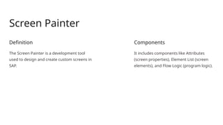 Screen Painter
Definition
The Screen Painter is a development tool
used to design and create custom screens in
SAP.
Components
It includes components like Attributes
(screen properties), Element List (screen
elements), and Flow Logic (program logic).
 