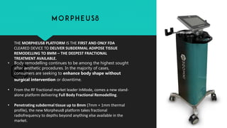 THE MORPHEUS8 PLATFORM IS THE FIRST AND ONLY FDA
CLEARED DEVICE TO DELIVER SUBDERMAL ADIPOSE TISSUE
REMODELLING TO 8MM – THE DEEPEST FRACTIONAL
TREATMENT AVAILABLE.
• Body remodelling continues to be among the highest sought
after aesthetic procedures. In the majority of cases,
consumers are seeking to enhance body shape without
surgical intervention or downtime.
• From the RF fractional market leader InMode, comes a new stand-
alone platform delivering Full Body Fractional Remodelling.
• Penetrating subdermal tissue up to 8mm (7mm + 1mm thermal
profile), the new Morpheus8 platform takes fractional
radiofrequency to depths beyond anything else available in the
market.
 