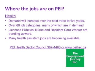 Where the jobs are on PEI?
Health
• Demand will increase over the next three to five years.
• Over 60 job categories, many of which are in demand.
• Licensed Practical Nurse and Resident Care Worker are
trending upward.
• Many health assistant jobs are becoming available.
PEI Health Sector Council 367-4460 or www.peihsc.ca

 