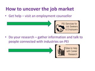 How to uncover the job market
• Get help – visit an employment counsellor

• Do your research – gather information and talk to
people connected with industries on PEI

 