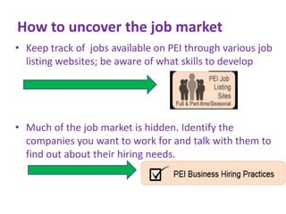 How to uncover the job market
• Keep track of jobs available on PEI through various job
listing websites; be aware of what skills to develop

• Much of the job market is hidden. Identify the
companies you want to work for and talk with them to
find out about their hiring needs.

 