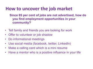 How to uncover the job market
Since 85 per cent of jobs are not advertised, how do
you find employment opportunities in your
community?
•
•
•
•
•
•

Tell family and friends you are looking for work
Offer to volunteer or job shadow
Do informational meetings
Use social media (facebook, twitter, LinkedIn)
Make a calling card which is a mini resume
Have a mentor who is a positive influence in your life

 