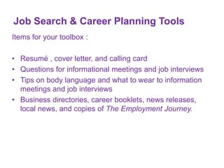 Job Search & Career Planning Tools
Items for your toolbox :
• Resumé , cover letter, and calling card
• Questions for informational meetings and job interviews
• Tips on body language and what to wear to information
meetings and job interviews
• Business directories, career booklets, news releases,
local news, and copies of The Employment Journey.

 