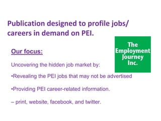 Publication designed to profile jobs/
careers in demand on PEI.
Our focus:
Uncovering the hidden job market by:
•Revealing the PEI jobs that may not be advertised
•Providing PEI career-related information.
– print, website, facebook, and twitter.

 