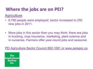 Where the jobs are on PEI?
Agriculture
• 6,790 people were employed; sector increased to 250
new jobs in 2011.

• More jobs in this sector than you may think; there are jobs
in trucking, crop insurance, marketing, plant science and
in nurseries. Farmers offer year-round jobs and seasonal.
PEI Agriculture Sector Council 892-1091 or www.peiagsc.ca

 