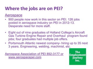 Where the jobs are on PEI?
Aerospace
• 900 people now work in this sector on PEI. 126 jobs
posted in aerospace industry on PEI in 2012-13.
Desperate need for more staff.

• Eight out of nine graduates of Holland College’s Aircraft
Gas Turbine Engine Repair and Overhaul program found
jobs; four graduates had multiple job offers.
• Portsmouth Atlantic newest company- hiring up to 35 next
3 years. Engineering, welding, machinist, etc.
Aerospace Association of PEI 892-3177 or
www.aerospacepei.com

 