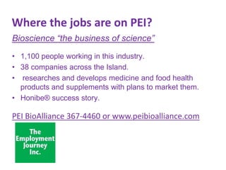 Where the jobs are on PEI?
Bioscience “the business of science”
• 1,100 people working in this industry.
• 38 companies across the Island.
• researches and develops medicine and food health
products and supplements with plans to market them.
• Honibe® success story.

PEI BioAlliance 367-4460 or www.peibioalliance.com

 