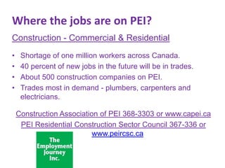 Where the jobs are on PEI?
Construction - Commercial & Residential
•
•
•
•

Shortage of one million workers across Canada.
40 percent of new jobs in the future will be in trades.
About 500 construction companies on PEI.
Trades most in demand - plumbers, carpenters and
electricians.
Construction Association of PEI 368-3303 or www.capei.ca
PEI Residential Construction Sector Council 367-336 or
www.peircsc.ca

 