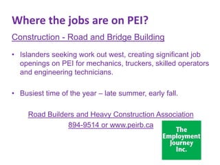 Where the jobs are on PEI?
Construction - Road and Bridge Building
• Islanders seeking work out west, creating significant job
openings on PEI for mechanics, truckers, skilled operators
and engineering technicians.
• Busiest time of the year – late summer, early fall.

Road Builders and Heavy Construction Association
894-9514 or www.peirb.ca

 