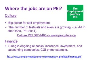 Where the jobs are on PEI?
Culture
• Big sector for self-employment.
• The number of festivals and events is growing, (i.e. Art in
the Open, PEI 2014).
Culture PEI 367-4460 or www.peiculture.ca

Finance
• Hiring is ongoing at banks, insurance, investment, and
accounting companies. CGI prime example.
http://www.employmentjourney.com/industry_profiles/Finance.pdf

 