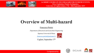 Overview of Multi-hazard
Francesco Petrini
Department of Structural and Geotechnicl Engineering
Sapienza Università di Roma
francesco.petrini@uniroma1.it
Cagliari, September 17th
1st SHORT COURSE ON MULTIHAZARD FOR EXTREME EVENTS:
Fires, Explosions, Floods, Earthquakes,
University of Cagliari (Italy), 17th – 20th September 2019
Co-Sponsored by:
 