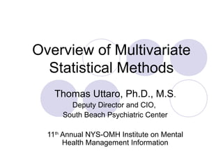 Overview of Multivariate
Statistical Methods
Thomas Uttaro, Ph.D., M.S.
Deputy Director and CIO,
South Beach Psychiatric Center
11th
Annual NYS-OMH Institute on Mental
Health Management Information
 