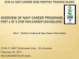 Cvw-11 Navy career wise monthly training slides Overview of Navy Career Programs Part 1 of 5 (For Non-Career Counselors)  Part 1:  Perform To Serve & Navy Career Tools Online CVW-11 GMT (Estimated time:  55 minutes) February 23, 2011 NCC(AW/SW/SCW) Astro  