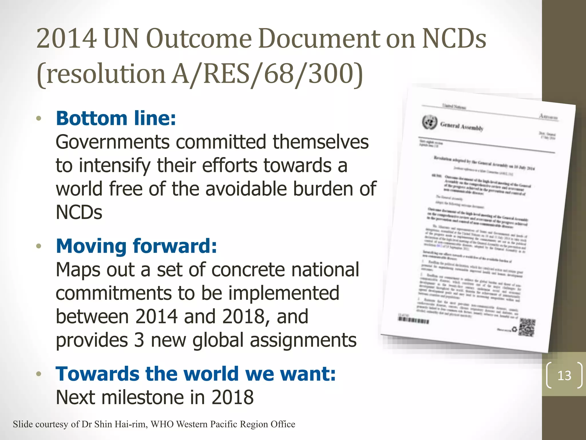 2014 UN Outcome Document on NCDs 
(resolution A/RES/68/300) 
• Bottom line: 
Governments committed themselves 
to intensify their efforts towards a 
world free of the avoidable burden of 
NCDs 
• Moving forward: 
Maps out a set of concrete national 
commitments to be implemented 
between 2014 and 2018, and 
provides 3 new global assignments 
• Towards the world we want: 
Next milestone in 2018 
13 
Slide courtesy of Dr Shin Hai-rim, WHO Western Pacific Region Office 
 