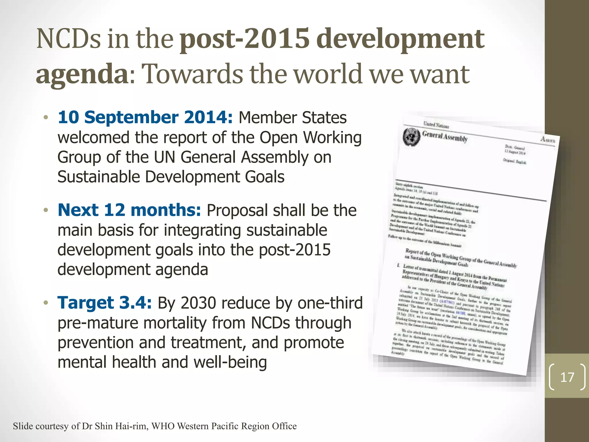 NCDs in the post-2015 development 
agenda: Towards the world we want 
• 10 September 2014: Member States 
welcomed the report of the Open Working 
Group of the UN General Assembly on 
Sustainable Development Goals 
• Next 12 months: Proposal shall be the 
main basis for integrating sustainable 
development goals into the post-2015 
development agenda 
• Target 3.4: By 2030 reduce by one-third 
pre-mature mortality from NCDs through 
prevention and treatment, and promote 
mental health and well-being 
17 
Slide courtesy of Dr Shin Hai-rim, WHO Western Pacific Region Office 
 