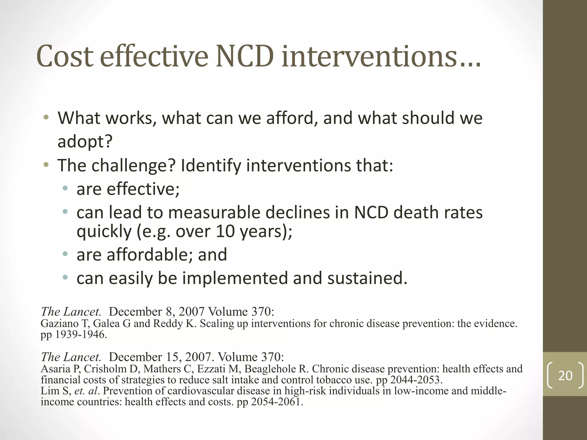 Cost effective NCD interventions… 
• What works, what can we afford, and what should we 
adopt? 
• The challenge? Identify interventions that: 
• are effective; 
• can lead to measurable declines in NCD death rates 
quickly (e.g. over 10 years); 
• are affordable; and 
• can easily be implemented and sustained. 
The Lancet. December 8, 2007 Volume 370: 
Gaziano T, Galea G and Reddy K. Scaling up interventions for chronic disease prevention: the evidence. 
pp 1939-1946. 
The Lancet. December 15, 2007. Volume 370: 
Asaria P, Crisholm D, Mathers C, Ezzati M, Beaglehole R. Chronic disease prevention: health effects and 
financial costs of strategies to reduce salt intake and control tobacco use. pp 2044-2053. 
Lim S, et. al. Prevention of cardiovascular disease in high-risk individuals in low-income and middle-income 
countries: health effects and costs. pp 2054-2061. 
20 
 