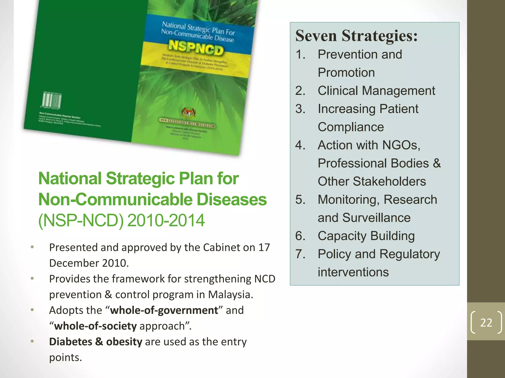 National Strategic Plan for 
Non-Communicable Diseases 
(NSP-NCD) 2010-2014 
• Presented and approved by the Cabinet on 17 
December 2010. 
• Provides the framework for strengthening NCD 
prevention & control program in Malaysia. 
• Adopts the “whole-of-government” and 
“whole-of-society approach”. 
• Diabetes & obesity are used as the entry 
points. 
Seven Strategies: 
1. Prevention and 
Promotion 
2. Clinical Management 
3. Increasing Patient 
Compliance 
4. Action with NGOs, 
Professional Bodies & 
Other Stakeholders 
5. Monitoring, Research 
and Surveillance 
6. Capacity Building 
7. Policy and Regulatory 
interventions 
22 
 