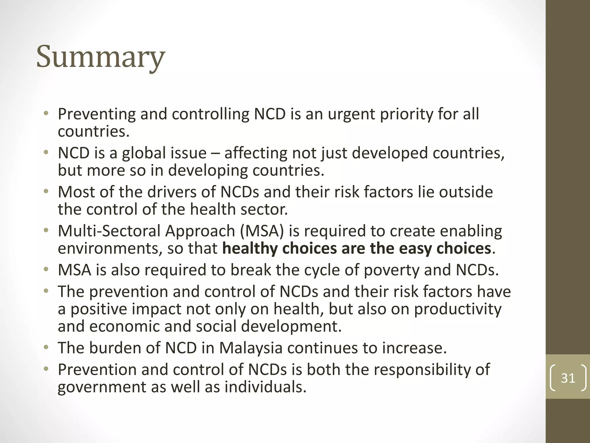 Summary 
• Preventing and controlling NCD is an urgent priority for all 
countries. 
• NCD is a global issue – affecting not just developed countries, 
but more so in developing countries. 
• Most of the drivers of NCDs and their risk factors lie outside 
the control of the health sector. 
• Multi-Sectoral Approach (MSA) is required to create enabling 
environments, so that healthy choices are the easy choices. 
• MSA is also required to break the cycle of poverty and NCDs. 
• The prevention and control of NCDs and their risk factors have 
a positive impact not only on health, but also on productivity 
and economic and social development. 
• The burden of NCD in Malaysia continues to increase. 
• Prevention and control of NCDs is both the responsibility of 
government as well as individuals. 31 
 