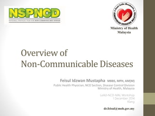 Ministry of Health 
Malaysia 
Overview of 
Non-Communicable Diseases 
Feisul Idzwan Mustapha MBBS, MPH, AM(M) 
Public Health Physician, NCD Section, Disease Control Division 
Ministry of Health, Malaysia 
LeAd-NCD-MAL Workshop 
1 December 2014 
Klang 
dr.feisul@moh.gov.my 
 