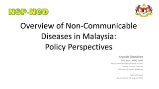 Overview of Non-Communicable
Diseases in Malaysia:
Policy Perspectives
Arunah Chandran
MD, MSc, MPH, DrPH
Non-Communicable Disease Section
Disease Control Division
Ministry of Health Malaysia
LeAd-NCD-Mal
Eastin Hotel, 14 August 2019
 