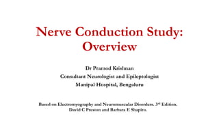 Nerve Conduction Study:
Overview
Dr Pramod Krishnan
Consultant Neurologist and Epileptologist
Manipal Hospital, Bengaluru
Based on Electromyography and Neuromuscular Disorders. 3rd Edition.
David C Preston and Barbara E Shapiro.
 