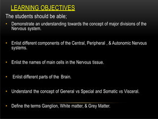 LEARNING OBJECTIVES
The students should be able;
• Demonstrate an understanding towards the concept of major divisions of the
Nervous system.
• Enlist different components of the Central, Peripheral , & Autonomic Nervous
systems.
• Enlist the names of main cells in the Nervous tissue.
• Enlist different parts of the Brain.
• Understand the concept of General vs Special and Somatic vs Visceral.
• Define the terms Ganglion, White matter, & Grey Matter.
 