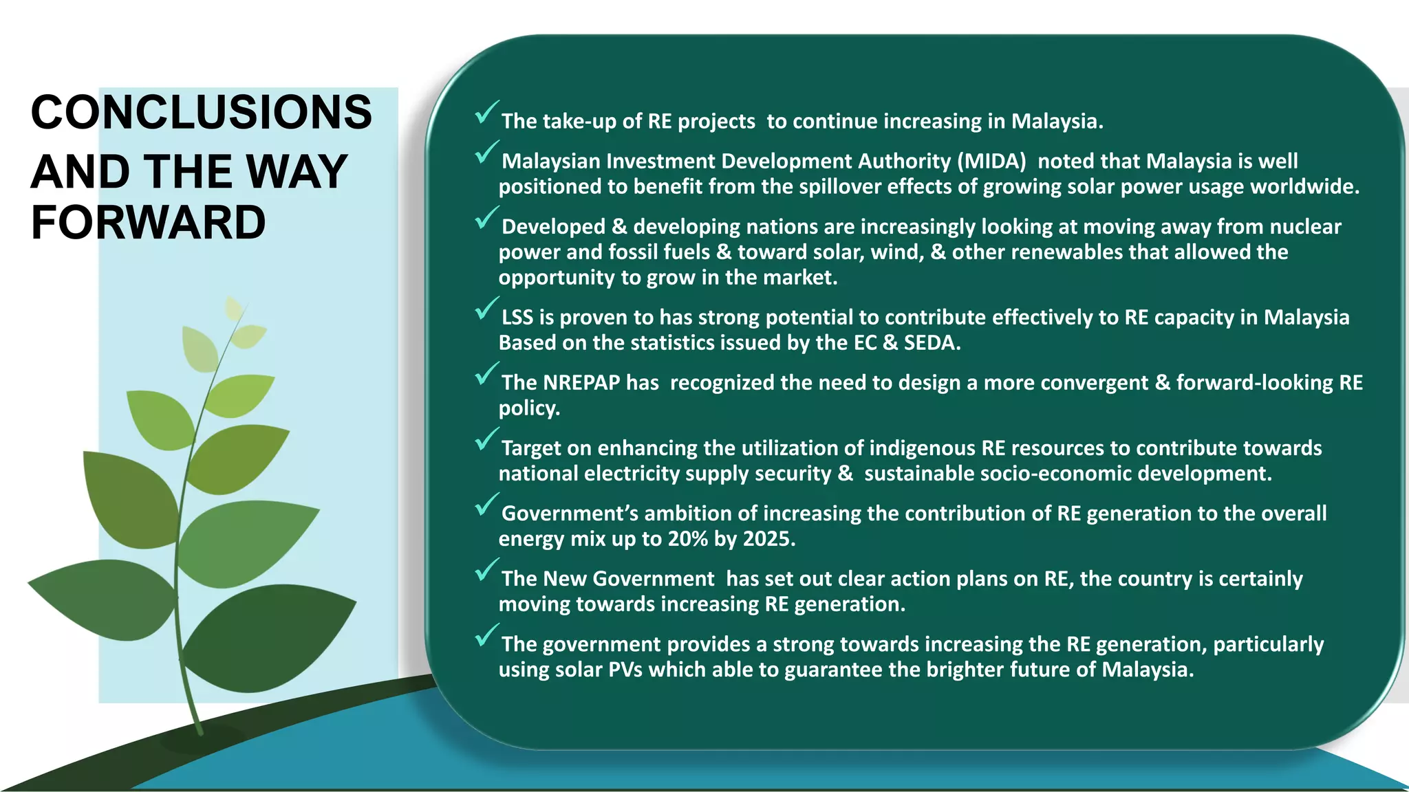 CONCLUSIONS
AND THE WAY
FORWARD
✓The take-up of RE projects to continue increasing in Malaysia.
✓Malaysian Investment Development Authority (MIDA) noted that Malaysia is well
positioned to benefit from the spillover effects of growing solar power usage worldwide.
✓Developed & developing nations are increasingly looking at moving away from nuclear
power and fossil fuels & toward solar, wind, & other renewables that allowed the
opportunity to grow in the market.
✓LSS is proven to has strong potential to contribute effectively to RE capacity in Malaysia
Based on the statistics issued by the EC & SEDA.
✓The NREPAP has recognized the need to design a more convergent & forward-looking RE
policy.
✓Target on enhancing the utilization of indigenous RE resources to contribute towards
national electricity supply security & sustainable socio-economic development.
✓Government’s ambition of increasing the contribution of RE generation to the overall
energy mix up to 20% by 2025.
✓The New Government has set out clear action plans on RE, the country is certainly
moving towards increasing RE generation.
✓The government provides a strong towards increasing the RE generation, particularly
using solar PVs which able to guarantee the brighter future of Malaysia.
 