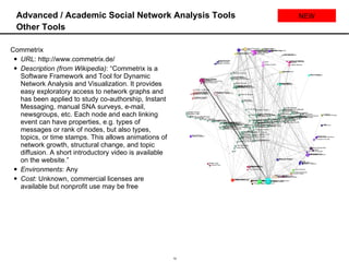 Advanced / Academic Social Network Analysis Tools Other Tools Commetrix URL : http://www.commetrix.de/ Description (from Wikipedia) : “Commetrix is a Software Framework and Tool for Dynamic Network Analysis and Visualization. It provides easy exploratory access to network graphs and has been applied to study co-authorship, Instant Messaging, manual SNA surveys, e-mail, newsgroups, etc. Each node and each linking event can have properties, e.g. types of messages or rank of nodes, but also types, topics, or time stamps. This allows animations of network growth, structural change, and topic diffusion. A short introductory video is available on the website.” Environments : Any Cost : Unknown, commercial licenses are available but nonprofit use may be free NEW 
