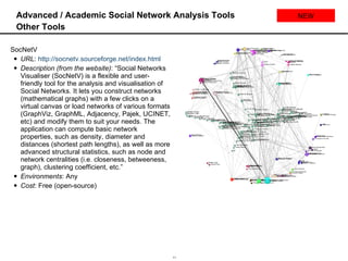 Advanced / Academic Social Network Analysis Tools Other Tools SocNetV URL :  http://socnetv.sourceforge.net/index.html   Description (from the website) : “Social Networks Visualiser (SocNetV) is a flexible and user-friendly tool for the analysis and visualisation of Social Networks. It lets you construct networks (mathematical graphs) with a few clicks on a virtual canvas or load networks of various formats (GraphViz, GraphML, Adjacency, Pajek, UCINET, etc) and modify them to suit your needs. The application can compute basic network properties, such as density, diameter and distances (shortest path lengths), as well as more advanced structural statistics, such as node and network centralities (i.e. closeness, betweeness, graph), clustering coefficient, etc.” Environments : Any Cost : Free (open-source) NEW 