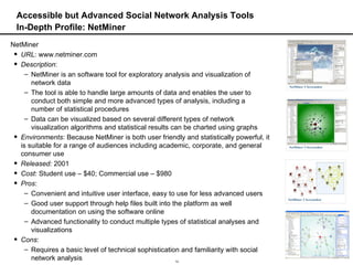 Accessible but Advanced Social Network Analysis Tools In-Depth Profile: NetMiner NetMiner URL : www.netminer.com Description :  NetMiner is an software tool for exploratory analysis and visualization of network data The tool is able to handle large amounts of data and enables the user to conduct both simple and more advanced types of analysis, including a number of statistical procedures Data can be visualized based on several different types of network visualization algorithms and statistical results can be charted using graphs Environments : Because NetMiner is both user friendly and statistically powerful, it is suitable for a range of audiences including academic, corporate, and general consumer use Released:  2001 Cost : Student use – $40; Commercial use – $980 Pros :  Convenient and intuitive user interface, easy to use for less advanced users Good user support through help files built into the platform as well documentation on using the software online Advanced functionality to conduct multiple types of statistical analyses and visualizations Cons :  Requires a basic level of technical sophistication and familiarity with social network analysis 
