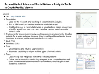Accessible but Advanced Social Network Analysis Tools In-Depth Profile: Visone Visone  URL :  http://visone.info/ Description :  Used for the research and teaching of social network analysis.  Run in JAVA and can be downloaded or used via the web Enables the user to run multiple types of visualizations based on common scientific algorithms; users can also calculate metrics based on social network data  Environments : Visone is commonly used in academic environments; it is also suitable for a wider audience because it is more affordable and easier to use than most academic platforms with similar functionality Cost : Free Released:  2002 Pros :  Clean looking and intuitive user interface Advanced capability to output multiple types of visualizations Cons :  Lack of help files integrated within the software platform Online user’s manual to conducting analyses is not comprehensive and other online software documentation is intended for more sophisticated academic audiences 
