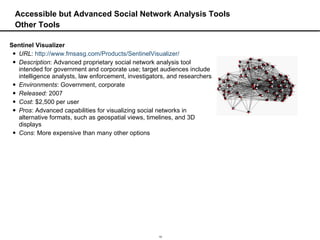 Accessible but Advanced Social Network Analysis Tools Other Tools Sentinel Visualizer URL :  http://www.fmsasg.com/Products/SentinelVisualizer/ Description : Advanced proprietary social network analysis tool intended for government and corporate use; target audiences include intelligence analysts, law enforcement, investigators, and researchers Environments : Government, corporate Released:  2007 Cost : $2,500 per user Pros : Advanced capabilities for visualizing social networks in alternative formats, such as geospatial views, timelines, and 3D displays Cons : More expensive than many other options 
