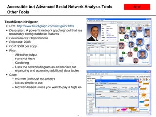 Accessible but Advanced Social Network Analysis Tools Other Tools TouchGraph Navigator URL :  http://www.touchgraph.com/navigator.html   Description : A powerful network graphing tool that has reasonably strong database features.  Environments : Organizations Released:  2008 Cost : $500 per copy Pros :  Attractive output Powerful filters Clustering Uses the network diagram as an interface for organizing and accessing additional data tables Cons : Not free (although not pricey) Not as simple to use Not web-based unless you want to pay a high fee NEW 