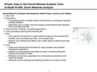 Simple, Easy to Use Social Network Analysis Tools In-Depth Profile: Smart Networks Analyzer Smart Networks Analyzer (Developed by Valdis Krebs, used by June Holley) URL : N/A Description :  A simplified version of Valdis Krebs’s InFlow that is run through a desktop software platform Allows the user to simply view and analyze social network data imported from a formatted text file Environments : Primarily non-profit organizations Cost : Consulting (training) and licensing fee Pros :  Very easy for non-experts in social network analysis to format data files Enables users to simply load, filter, and visualize data Intuitive user interface that allows user to filter data by network and node attribute Cons :  Lacks more advanced functionality for using complex and scientific visualization algorithms Inability to do complicated formatting of output, including setting the coloring and shape of nodes Software can be slow, especially when conducting visualizations and exporting images Software must be precisely formatted according to a number of rules 