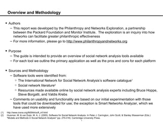 Overview and Methodology Authors This report was developed by the Philanthropy and Networks Exploration, a partnership between the Packard Foundation and Monitor Institute.  The exploration is an inquiry into how networks can facilitate greater philanthropic effectiveness For more information, please go to  http://www.philanthropyandnetworks.org Purpose The guide is intended to provide an overview of social network analysis tools available For each tool we outline the primary application as well as the pros and cons for each platform Sources and Methodology Software tools were identified from: The International Network for Social Network Analysis’s software catalogue 1 Social network literature 2 Resources made available online by social network analysis experts including Bruce Hoppe, Steve Borgatti, and Valdis Krebs Comments on usability and functionality are based on our initial experimentation with those tools that could be downloaded for use; the exception is Smart Networks Analyzer, which we have used more extensively http://www.insna.org/INSNA/soft_inf.html Huisman, M. & van Duijn, M. A. J. (2005). Software for Social Network Analysis. In Peter J. Carrington, John Scott, & Stanley Wasserman (Eds.) "Models and Methods in Social Network Analysis" (pp. 270-316). Cambridge University Press. 
