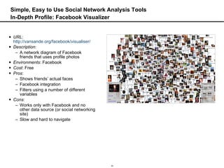 Simple, Easy to Use Social Network Analysis Tools In-Depth Profile: Facebook Visualizer URL :  http://vansande.org/facebook/visualiser/   Description :  A network diagram of Facebook friends that uses profile photos Environments : Facebook Cost : Free Pros :  Shows friends’ actual faces  Facebook integration Filters using a number of different variables Cons :  Works only with Facebook and no other data source (or social networking site) Slow and hard to navigate 