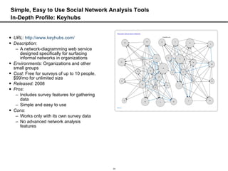 Simple, Easy to Use Social Network Analysis Tools In-Depth Profile: Keyhubs URL :  http://www.keyhubs.com/ Description :  A network-diagramming web service designed specifically for surfacing informal networks in organizations Environments : Organizations and other small groups Cost : Free for surveys of up to 10 people, $99/mo for unlimited size Released:  2008 Pros :  Includes survey features for gathering data Simple and easy to use Cons :  Works only with its own survey data No advanced network analysis features 
