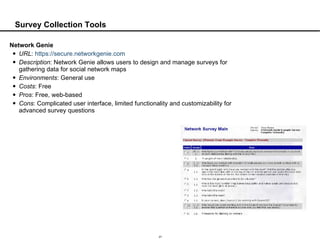 Survey Collection Tools Network Genie URL :  https://secure.networkgenie.com Description : Network Genie allows users to design and manage surveys for gathering data for social network maps Environments : General use Costs : Free Pros : Free, web-based Cons : Complicated user interface, limited functionality and customizability for advanced survey questions 