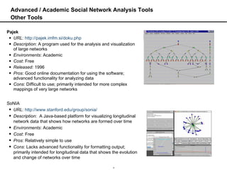 Advanced / Academic Social Network Analysis Tools Other Tools Pajek URL :  http://pajek.imfm.si/doku.php Description : A program used for the analysis and visualization of large networks Environments : Academic Cost : Free Released:  1996 Pros : Good online documentation for using the software; advanced functionality for analyzing data Cons : Difficult to use; primarily intended for more complex mappings of very large networks SoNIA URL :  http://www.stanford.edu/group/sonia/ Description :  A Java-based platform for visualizing longitudinal network data that shows how networks are formed over time Environments : Academic Cost : Free Pros : Relatively simple to use Cons : Lacks advanced functionality for formatting output; primarily intended for longitudinal data that shows the evolution and change of networks over time 