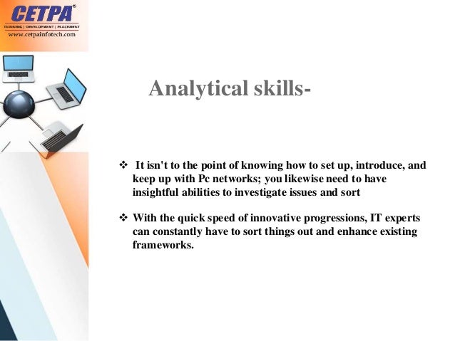 Analytical skills-
 It isn't to the point of knowing how to set up, introduce, and
keep up with Pc networks; you likewise need to have
insightful abilities to investigate issues and sort
 With the quick speed of innovative progressions, IT experts
can constantly have to sort things out and enhance existing
frameworks.
 