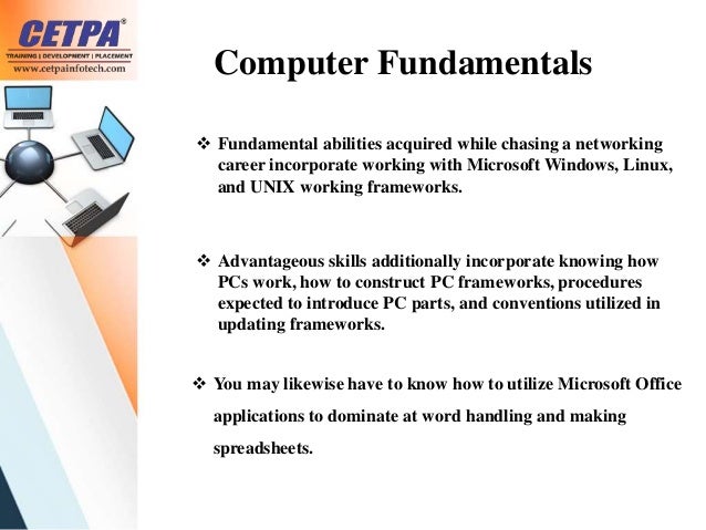 Computer Fundamentals
 Fundamental abilities acquired while chasing a networking
career incorporate working with Microsoft Windows, Linux,
and UNIX working frameworks.
 Advantageous skills additionally incorporate knowing how
PCs work, how to construct PC frameworks, procedures
expected to introduce PC parts, and conventions utilized in
updating frameworks.
 You may likewise have to know how to utilize Microsoft Office
applications to dominate at word handling and making
spreadsheets.
 