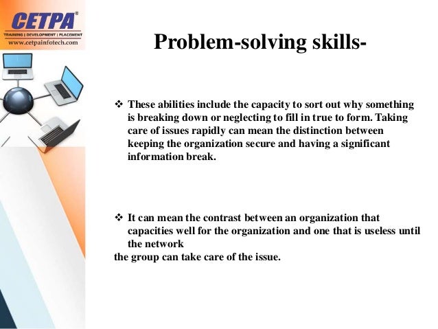 Problem-solving skills-
 These abilities include the capacity to sort out why something
is breaking down or neglecting to fill in true to form. Taking
care of issues rapidly can mean the distinction between
keeping the organization secure and having a significant
information break.
 It can mean the contrast between an organization that
capacities well for the organization and one that is useless until
the network
the group can take care of the issue.
 