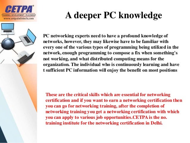 A deeper PC knowledge
PC networking experts need to have a profound knowledge of
networks, however, they may likewise have to be familiar with
every one of the various types of programming being utilized in the
network, enough programming to compose a fix when something's
not working, and what distributed computing means for the
organization. The individual who is continuously learning and have
t sufficient PC information will enjoy the benefit on most positions
These are the critical skills which are essential for networking
certification and if you want to earn a networking certification then
you can go for networking training, after the completion of
networking training you get a networking certification with which
you can apply to various job opportunities.CETPA is the no.
training institute for the networking certification in Delhi.
 