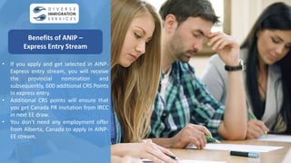 • If you apply and get selected in AINP-
Express entry stream, you will receive
the provincial nomination and
subsequently, 600 additional CRS Points
in express entry.
• Additional CRS points will ensure that
you get Canada PR invitation from IRCC
in next EE draw.
• You don’t need any employment offer
from Alberta, Canada to apply in AINP-
EE stream.
Benefits of ANIP –
Express Entry Stream
 